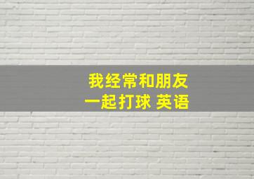 我经常和朋友一起打球 英语